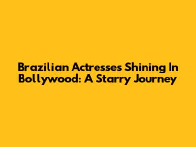 Brazilian Actresses Shining In Bollywood: A Starry Journey