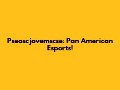 Pseoscjovemscse: Pan American Esports!